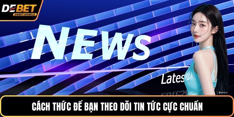 Cách thức để bạn theo dõi tin tức cực chuẩn